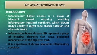 INFLAMMATORYBOWEL DISEASE
INTRODUCTION:
• Inflammatory bowel disease is a group of
idiopathic chronic relapsing remitting
inflammatory intestinal conditions which disrupt
body’s ability to digest food absorb nutrition and
eliminate waste.
• Inflammatory bowel disease IBD represent a group
of intestinal disorders that cause prolonged
inflammation of the digestive tract.
• It is a spectrum of chronic idiopathic inflammatory
condition.
 