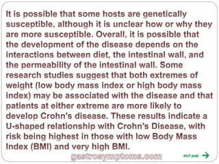 Gastrosymptoms.com
It is possible that some hosts are genetically
susceptible, although it is unclear how or why they are
more susceptible. Overall, it is possible that the
development of the disease depends on the
interactions between diet, the intestinal wall, and the
permeability of the intestinal wall. Some research
studies suggest that both extremes of weight (low
body mass index or high body mass index) may be
associated with the disease and that patients at either
extreme are more likely to develop Crohn’s disease.
These results indicate a U-shaped relationship with
Crohn’s Disease, with risk being highest in those with
low Body Mass Index (BMI) and very high BMI.
 