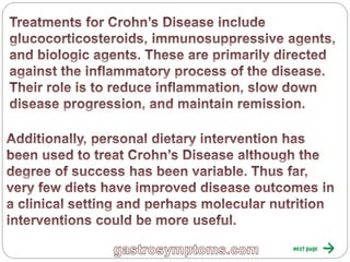 Treatments for Crohn’s Disease include
glucocorticosteroids, immunosuppressive agents, and
biologic agents. These are primarily directed against the
inflammatory process of the disease. Their role is to
reduce inflammation, slow down disease progression, and
maintain remission.
Additionally, personal dietary intervention has been used
to treat Crohn’s Disease although the degree of success
has been variable. Thus far, very few diets have improved
disease outcomes in a clinical setting and perhaps
molecular nutrition interventions could be more useful.
 