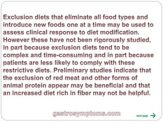 Exclusion diets that eliminate all food types and
introduce new foods one at a time may be used to
assess clinical response to diet modification. However
these have not been rigorously studied, in part
because exclusion diets tend to be complex and time-
consuming and in part because patients are less likely
to comply with these restrictive diets. Preliminary
studies indicate that the exclusion of red meat and
other forms of animal protein appear may be
beneficial and that an increased diet rich in fiber may
not be helpful.
 