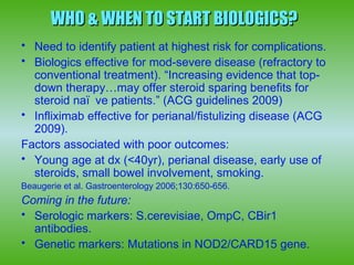WHO & WHEN TO START BIOLOGICS?
• Need to identify patient at highest risk for complications.
• Biologics effective for mod-severe disease (refractory to
  conventional treatment). “Increasing evidence that top-
  down therapy…may offer steroid sparing benefits for
  steroid naï ve patients.” (ACG guidelines 2009)
• Infliximab effective for perianal/fistulizing disease (ACG
  2009).
Factors associated with poor outcomes:
• Young age at dx (<40yr), perianal disease, early use of
  steroids, small bowel involvement, smoking.
Beaugerie et al. Gastroenterology 2006;130:650-656.
Coming in the future:
• Serologic markers: S.cerevisiae, OmpC, CBir1
  antibodies.
• Genetic markers: Mutations in NOD2/CARD15 gene.
 