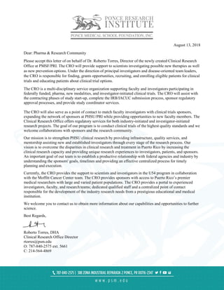 August 13, 2018
Dear: Pharma & Research Community
Please accept this letter of on behalf of Dr. Roberto Torres, Director of the newly created Clinical Research
Office at PMSF/PRI. The CRO will provide support to scientists investigating possible new therapies as well
as new prevention options. Under the direction of principal investigators and disease-oriented team leaders,
the CRO is responsible for finding, grants opportunities, recruiting, and enrolling eligible patients for clinical
trials and educating patients about clinical trial options.
The CRO is a multi-disciplinary service organization supporting faculty and investigators participating in
federally funded, pharma, new modalities, and investigator-initiated clinical trials. The CRO will assist with
the contracting phases of study start-up, complete the IRB/IACUC submission process, sponsor regulatory
approval processes, and provide study coordinator services.
The CRO will also serve as a point of contact to match faculty investigators with clinical trials sponsors,
expanding the network of sponsors at PHSU/PRI while providing opportunities to new faculty members. The
Clinical Research Office offers regulatory services for both industry-initiated and investigator-initiated
research projects. The goal of our program is to conduct clinical trials of the highest quality standards and we
welcome collaborations with sponsors and the research community.
Our mission is to strengthen PHSU clinical research by providing infrastructure, quality services, and
mentorship assisting new and established investigators through every stage of the research process. Our
vision is to overcome the disparities in clinical research and treatment in Puerto Rico by increasing the
clinical research capacity and providing unique research experiences to investigators, patients, and sponsors.
An important goal of our team is to establish a productive relationship with federal agencies and industry by
understanding the sponsors' goals, timelines and providing an effective centralized process for timely
planning and execution.
Currently, the CRO provides the support to scientists and investigators in the U54 program in collaboration
with the Moffitt Cancer Center team. The CRO provides sponsors with access to Puerto Rico’s premier
medical researchers with large and varied patient populations. The CRO provides a portal to experienced
investigators, faculty, and research teams; dedicated qualified staff and a centralized point of contact
responsible for the development of the industry research needs from a prestigious educational and medical
institution.
We welcome you to contact us to obtain more information about our capabilities and opportunities to further
science.
Best Regards,
Roberto Torres, DHA
Clinical Research Office Director
rtorres@psm.edu
O: 787-840-2575 ext. 5661
C: 214-564-4869
 