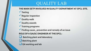 THE MAIN SETP INVOLVED IN QUALITY DEPARTMENT AT SPCL SITE.
Testing
Regular inspection
Quality walk
Quality awards
Training programs
Finding cause , prevention and remedy of an issue
ROLE OF A QA/QC ENGINEER ATTHE SPCL:
 Batching plant and laboratory
Batching plant
QA working and lab
QUALITY LAB
 
