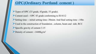Types of OPC (33 grade, 43grade, 53 grade).
Cement used :- OPC 43 grade conforming to IS 8112
Setting time :- initial setting time:-30mint. And final setting time :-10hr.
Used in the construction of foundation , column, beam and slab, RCC
Specific gravity of cement 3.15
Density of cement :-1440Kg/m3
OPC(Ordinary Portland cement )
 