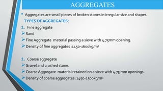• Aggregates are small pieces of broken stones in irregular size and shapes.
TYPES OF AGGREGATES:
1. Fine aggregate
Sand
Fine Aggregate material passing a sieve with 4.75mm opening.
Density of fine aggregates :1450-1600kg/m3
1. Coarse aggregate
Gravel and crushed stone.
Coarse Aggregate material retained on a sieve with 4.75 mm openings.
Density of coarse aggregates :1450-1500kg/m3
AGGREGATES
 
