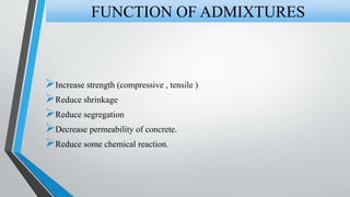 Increase strength (compressive , tensile )
Reduce shrinkage
Reduce segregation
Decrease permeability of concrete.
Reduce some chemical reaction.
FUNCTION OF ADMIXTURES
 