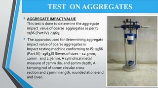 • AGGREGATE IMPACT VALUE
This test is done to determine the aggregate
impact value of coarse aggregates as per IS:
2386 (Part IV) -1963.
• The apparatus used for determining aggregate
impact value of coarse aggregates is
Impact testing machine conforming to IS: 2386
(Part IV)- 1963,IS Sieves of sizes – 12.5mm,
10mm and 2.36mm, A cylindrical metal
measure of 75mm dia. and 50mm depth, A
tamping rod of 10mm circular cross
section and 230mm length, rounded at one end
and Oven.
TEST ON AGGREGATES
 