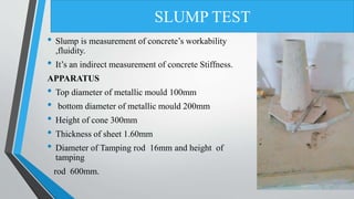 • Slump is measurement of concrete’s workability
,fluidity.
• It’s an indirect measurement of concrete Stiffness.
APPARATUS
• Top diameter of metallic mould 100mm
• bottom diameter of metallic mould 200mm
• Height of cone 300mm
• Thickness of sheet 1.60mm
• Diameter of Tamping rod 16mm and height of
tamping
rod 600mm.
SLUMP TEST
 