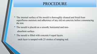 • The internal surface of the mould is thoroughly cleaned and freed from
superfluous moisture and adherence of any old set concrete before commencing
the test.
• The mould is placed on a smooth, horizontal and non-
absorbent surface.
• The mould is filled with concrete 4 equal layers.
each layer is tamped with 25 strokes of tamping rod.
PROCEDURE
 