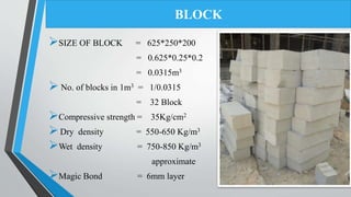 SIZE OF BLOCK = 625*250*200
= 0.625*0.25*0.2
= 0.0315m3
 No. of blocks in 1m3 = 1/0.0315
= 32 Block
Compressive strength = 35Kg/cm2
Dry density = 550-650 Kg/m3
Wet density = 750-850 Kg/m3
approximate
Magic Bond = 6mm layer
BLOCK
 