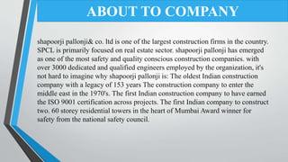 shapoorji pallonji& co. ltd is one of the largest construction firms in the country.
SPCL is primarily focused on real estate sector. shapoorji pallonji has emerged
as one of the most safety and quality conscious construction companies. with
over 3000 dedicated and qualified engineers employed by the organization, it's
not hard to imagine why shapoorji pallonji is: The oldest Indian construction
company with a legacy of 153 years The construction company to enter the
middle east in the 1970's. The first Indian construction company to have earned
the ISO 9001 certification across projects. The first Indian company to construct
two. 60 storey residential towers in the heart of Mumbai Award winner for
safety from the national safety council.
ABOUT TO COMPANY
 
