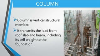 Column is vertical structural
member.
It transmits the load from
roof slab and beam, including
its self weight to the
foundation.
COLUMN
 