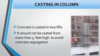 Concrete is casted in two lifts
It should not be casted from
more than 5 feet high to avoid
concrete segregation
CASTING IN COLUMN
 