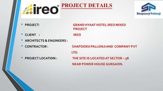 PROJECT DETAILS
• PROJECT: GRAND HYAAT HOTEL IREO MIXED
PROJECT
• CLIENT : IREO
• ARCHITECTS & ENGINEERS :
• CONTRACTOR : SHAPOORJI PALLONJIAND COMPANY PVT
LTD.
• PROJECT LOCATION : THE SITE IS LOCATEDAT SECTOR – 58
NEAR POWER HOUSE GURGAON.
 