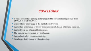CONCLUSION
• It was a wonderful learning experience at IMP site (Shapoorji pallonji) from
25/06/2018 to 05/08/2018 .
• Grained basic knowledge in the field of construction.
• Learned an importance of proper communication between office and work site.
• Learned wise use of available resources.
• The training has revamped my confidence.
• Learn about safety requirments at site.
• I am happy that I choose civil engineering.
 