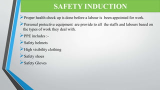 Proper health check up is done before a labour is been appointed for work.
Personal protective equipment are provide to all the staffs and labours based on
the types of work they deal with.
PPE includes :-
Safety helmets
High visibility clothing
Safety shoes
Safety Gloves
SAFETY INDUCTION
 