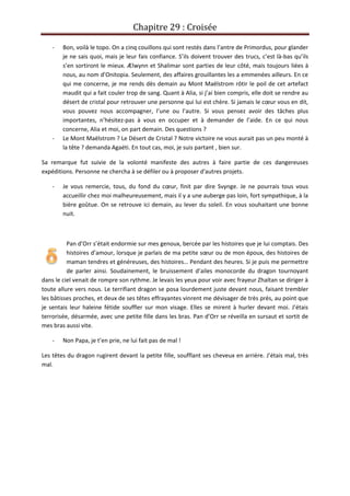 Chapitre 29 : Croisée
- Bon, voilà le topo. On a cinq couillons qui sont restés dans l’antre de Primordus, pour glander
je ne sais quoi, mais je leur fais confiance. S’ils doivent trouver des trucs, c’est là-bas qu’ils
s’en sortiront le mieux. Ælwynn et Shalimar sont parties de leur côté, mais toujours liées à
nous, au nom d’Onitopia. Seulement, des affaires grouillantes les a emmenées ailleurs. En ce
qui me concerne, je me rends dès demain au Mont Maëlstrom rôtir le poil de cet artefact
maudit qui a fait couler trop de sang. Quant à Alia, si j’ai bien compris, elle doit se rendre au
désert de cristal pour retrouver une personne qui lui est chère. Si jamais le cœur vous en dit,
vous pouvez nous accompagner, l’une ou l’autre. Si vous pensez avoir des tâches plus
importantes, n’hésitez-pas à vous en occuper et à demander de l’aide. En ce qui nous
concerne, Alia et moi, on part demain. Des questions ?
- Le Mont Maëlstrom ? Le Désert de Cristal ? Notre victoire ne vous aurait pas un peu monté à
la tête ? demanda Agaéti. En tout cas, moi, je suis partant , bien sur.
Sa remarque fut suivie de la volonté manifeste des autres à faire partie de ces dangereuses
expéditions. Personne ne chercha à se défiler ou à proposer d'autres projets.
- Je vous remercie, tous, du fond du cœur, finit par dire Svynge. Je ne pourrais tous vous
accueillir chez moi malheureusement, mais il y a une auberge pas loin, fort sympathique, à la
bière goûtue. On se retrouve ici demain, au lever du soleil. En vous souhaitant une bonne
nuit.
Pan d’Orr s’était endormie sur mes genoux, bercée par les histoires que je lui comptais. Des
histoires d’amour, lorsque je parlais de ma petite sœur ou de mon époux, des histoires de
maman tendres et généreuses, des histoires… Pendant des heures. Si je puis me permettre
de parler ainsi. Soudainement, le bruissement d’ailes monocorde du dragon tournoyant
dans le ciel venait de rompre son rythme. Je levais les yeux pour voir avec frayeur Zhaïtan se diriger à
toute allure vers nous. Le terrifiant dragon se posa lourdement juste devant nous, faisant trembler
les bâtisses proches, et deux de ses têtes effrayantes vinrent me dévisager de très près, au point que
je sentais leur haleine fétide souffler sur mon visage. Elles se mirent à hurler devant moi. J’étais
terrorisée, désarmée, avec une petite fille dans les bras. Pan d’Orr se réveilla en sursaut et sortit de
mes bras aussi vite.
- Non Papa, je t’en prie, ne lui fait pas de mal !
Les têtes du dragon rugirent devant la petite fille, soufflant ses cheveux en arrière. J’étais mal, très
mal.
 