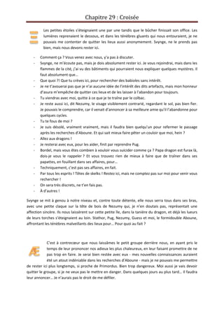 Chapitre 29 : Croisée
Les petites étoiles s’éteignaient une par une tandis que le bûcher finissait son office. Les
lumières reprenaient le dessous, et dans les ténèbres gluants qui nous entouraient, je ne
pouvais me contenter de quitter les lieux aussi anonymement. Svynge, ne le prends pas
bien, mais nous devons rester ici.
- Comment ça ? Vous venez avec nous, y’a pas à discuter.
- Svynge, ne m’écoute pas, mais je dois absolument rester ici. Je vous rejoindrai, mais dans les
flammes de la cité, j’ai vu des bâtiments qui pourraient nous expliquer quelques mystères. Il
faut absolument que…
- Que quoi ?! Que tu crèves ici, pour rechercher des babioles sans intérêt.
- Je ne t’avouerai pas que je n’ai aucune idée de l’intérêt des dits artefacts, mais mon honneur
d’asura m’empêche de quitter ces lieux et de les laisser à l’abandon pour toujours.
- Tu viendras avec moi, quitte à ce que je te traîne par le colbac.
- Je reste aussi ici, dit Nezumy, le visage visiblement contrarié, regardant le sol, pas bien fier.
Je pouvais le comprendre, car il venait d’annoncer à sa meilleure amie qu’il l’abandonne pour
quelques cycles.
- Tu te fous de moi ?
- Je suis désolé, vraiment vraiment, mais il faudra bien quelqu’un pour refermer le passage
après les recherches d’Aboune. Et qui sait mieux faire pêter un couloir que moi, hein ?
- Allez aux dragons !
- Je resterai avec eux, pour les aider, finit par reprendre Pug.
- Bordel, mais vous êtes combien à vouloir vous suicider comme ça ? Papa dragon est furax là,
dois-je vous le rappeler ? Et vous trouvez rien de mieux à faire que de traîner dans ses
papattes, en fouillant dans ses affaires, pour…
- Techniquement, c’est pas ses affaires, en fait.
- Par tous les esprits ! Têtes de skelks ! Restez ici, mais ne comptez pas sur moi pour venir vous
rechercher !
- On sera très discrets, ne t’en fais pas.
- À d’autres !
Svynge se mit à genou à notre niveau et, contre toute détente, elle nous serra tous dans ses bras,
avec une petite claque sur la tête de bois de Nezumy qui, je n’en doutais pas, représentait une
affection sincère. Ils nous laissèrent sur cette petite île, dans la tanière du dragon, et déjà les lueurs
de leurs torches s’éteignaient au loin. Stathor, Pug, Nezumy, Guess et moi, le formidouble Aboune,
affrontant les ténèbres malveillants des lieux pour… Pour quoi au fait ?
C’est à contrecœur que nous laissâmes le petit groupe derrière nous, en ayant pris le
temps de leur prononcer nos adieux les plus chaleureux, en leur faisant promettre de ne
pas trop en faire. Je serai bien restée avec eux - mes nouvelles connaissances auraient
été un atout indéniable dans les recherches d’Aboune - mais je ne pouvais me permettre
de rester ici plus longtemps, si proche de Primordus. Bien trop dangereux. Moi aussi je vais devoir
quitter le groupe, si je ne veux pas le mettre en danger. Dans quelques jours au plus tard… Il faudra
leur annoncer… Je n’aurais pas le droit de me défiler.
 