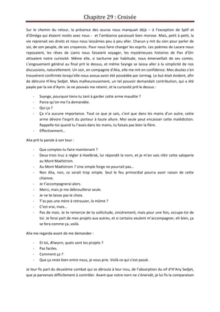 Chapitre 29 : Croisée
Sur le chemin du retour, la présence des asuras nous manquait déjà – à l’exception de Splif et
d’Oméga qui étaient restés avec nous - et l’ambiance paraissait bien morose. Mais, petit à petit, la
vie reprenait ses droits et nous nous laissâmes peu à peu aller. Chacun y mit du sien pour parler de
soi, de son peuple, de ses croyances. Pour nous faire changer les esprits. Les poèmes de Lazare nous
reposaient, les rêves de Lianis nous faisaient voyager, les mystérieuses histoires de Pan d’Orr
attisaient notre curiosité. Même elle, si taciturne par habitude, nous émerveillait de ses contes.
L’engouement général au final prit le dessus, et même Svynge se laissa aller à la simplicité de nos
discussions, naturellement. Un soir, en compagnie d’Alia, elle me mit en confidence. Mes doutes s’en
trouvèrent confirmés lorsqu’elle nous avoua avoir été possédée par Jormag. Le but était évident, afin
de détruire H’Any Sedjet. Mais malheureusement, un tel pouvoir demandait contribution, qui a été
payée par la vie d’Ayrin. Je ne pouvais me retenir, et la curiosité prit le dessus :
- Svynge, pourquoi tiens-tu tant à garder cette arme maudite ?
- Parce qu’on me l’a demandée.
- Qui ça ?
- Ça n’a aucune importance. Tout ce que je sais, c’est que dans les mains d’un autre, cette
arme dévore l’esprit du porteur à toute allure. Moi seule peut encaisser cette malédiction.
Rappelle-toi quand tu l’avais dans les mains, tu faisais pas bien la fière.
- Effectivement…
Alia prit la parole à son tour :
- Que comptes-tu faire maintenant ?
- Deux trois truc à régler à Hoelbrak, lui répondit la norn, et je m’en vais rôtir cette saloperie
au Mont Maëlstrom.
- Au Mont Maëlstrom ? Une simple forge ne pourrait pas…
- Non Alia, non, ce serait trop simple. Seul le feu primordial pourra avoir raison de cette
chienne.
- Je t’accompagnerai alors.
- Merci, mais je me débrouillerai seule.
- Je ne te laisse pas le choix.
- T’as pas une mère à retrouver, la môme ?
- C’est vrai, mais…
- Pas de mais. Je te remercie de ta sollicitude, sincèrement, mais pour une fois, occupe-toi de
toi. Je ferai part de mes projets aux autres, et si certains veulent m’accompagner, eh bien, ça
se fera comme ça, voilà.
Alia me regarda avant de me demander :
- Et toi, Ælwynn, quels sont tes projets ?
- Pas faciles.
- Comment ça ?
- Que ça reste bien entre nous, je vous prie. Voilà ce qui s’est passé.
Je leur fis part du deuxième combat qui se déroula à leur insu, de l’absorption du vif d’H’Any Sedjet,
que je parvenais difficilement à contrôler. Avant que notre norn ne s’énervât, je lui fis la comparaison
 