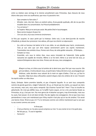 Chapitre 29 : Croisée
entre sa relation avec Jormag et la mienne actuellement avec Primordus. Que chacune de nous
étions nées pour vivre ces souffrances, que nous n’y pouvions rien.
- Que comptes-tu faire alors ?
- M’exiler. Loin, très loin. Dans un endroit calme, d’une grande quiétude, afin de ne pas être
troublée dans ma concentration. Au Prieuré probablement.
- Tu y arriveras ?
- Je l’espère. Mais je ne serai pas seule. Ma petite Shali m’accompagne.
- Nous serons toujours là pour toi.
- J’en suis sûre, et je vous remercie sincèrement.
Je finis par soupirer, le cœur porté par la tristesse. Cette nuit, à une demi-journée de marche
d’Hoelbrak, je devais leur prononcer mes adieux, afin que nos chemin se séparassent.
- Ça a été un honneur de battre le fer à vos côtés. Je suis désolée pour Ayrin, sincèrement,
mais je suis sûre que son âme repose sereinement parmi vos esprits maintenant.
Transmettez mes amitiés à tous. Prenez soin d’eux, de cette guilde naissante… D’Onitopia….
- Compte sur nous.
- Ensemble, unis sous le même rêve, nous avons triomphé de l’adversité. Cette guilde
naissante est capable de miracles. Même si ce fut bref, même si je serai loin de vous, je
resterai Onitopienne dans mon âme. Prenez soin de vous, mes compagnons.
Ælwynn se leva, et s’étira sous la lumière de la demi-lune, pour finir par nous sourire. Elle
prit son bâton, s’inclina devant nous, et partit dans l’obscurité de la nuit, accompagnée par
Shalimar, cette dernière nous saluant de la main en signe d’adieu. C’est sur, ça fout le
bourdon. Déjà leurs deux silhouettes avaient disparu dans les ombres de la nuit. Puissent
les esprits veiller sur elles deux.
Ouais, Onitopia. Notre première bataille, et pas n’importe laquelle. Ils se sont tous comportés
comme de grands guerriers, malgré l’adversité. Ah ça, on faisait pas les malins, ça caquait sec dans
nos armures, mais unis, nous avons remporté. Qui d’autres l’aurait fait ? Hein ? Tous la trouille les
pétochards. On s’est pas défilés nous, on l’a baffé l’autre coquin, on lui a mis une bonne fessée au
Primordus, et ça, c’est pas rien. Pas mon genre de m’attacher aux gens, trop d’emmerdes, mais eux
là, ouais, faut avouer, ils en ont dans le bide. Pas des rigolos nos compagnons. Est-ce que nous nous
parviendrons à nous unir maintenant que H’Any machin n’est plus qu’un tas de cendres ? Ce serait
une bonne chose. N’est-ce pas J-A ? Tu te retrouves comme une crétine maintenant que tu sais que
tu vas cramer comme une conne.
- … le feras pas.
- C’est ça chienne, tu n’as plus aucune emprise sur moi. Tu vas cramer et on n’en parle plus.
- Ne fais pas ça… Tu vas le regretter.
- Ferme-là !
 