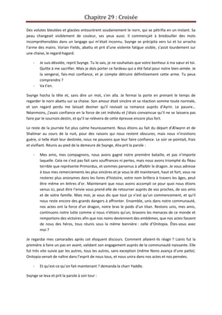 Chapitre 29 : Croisée
Des volutes bleutées et glacées entourèrent soudainement le norn, qui se pétrifia en un instant. Sa
peau changeait visiblement de couleur, ses yeux aussi. Il commençait à bredouiller des mots
incompréhensibles dans un langage qui m’était inconnu. Svynge se précipita vers lui et lui arracha
l’arme des mains. Vorian Fields, abattu et prit d’une violente fatigue visible, s’assit lourdement sur
une chaise, le regard hagard.
- Je suis désolée, reprit Svynge. Tu le sais, je ne souhaitais que votre bonheur à ma sœur et toi.
Quitte à me sacrifier. Mais je dois porter ce fardeau qui a été fatal pour notre bien-aimée. Je
la vengerai, fais-moi confiance, et je compte détruire définitivement cette arme. Tu peux
comprendre ?
- Va t’en.
Svynge hocha la tête et, sans dire un mot, s’en alla. Je fermai la porte en prenant le temps de
regarder le norn abattu sur sa chaise. Son amour était sincère et sa réaction somme toute normale,
et son regard perdu me laissait deviner qu’il revivait sa romance auprès d’Ayrin. Le pauvre…
Néanmoins, j’avais confiance en la force de cet individu et j’étais convaincue qu’il ne se laissera pas
faire par le sournois destin, et qu’il se relèvera de cette épreuve encore plus fort.
Le reste de la journée fut plus calme heureusement. Nous étions au fait du départ d’Ælwynn et de
Shalimar au cours de la nuit, pour des raisons qui nous restent obscures, mais nous n’insistions
guère, si telle était leur destinée, nous ne pouvons que leur faire confiance. Le soir se pointait, frais
et vivifiant. Réunis au pied de la demeure de Svynge, Alia prit la parole :
- Mes amis, mes compagnons, nous avons gagné notre première bataille, et pas n’importe
laquelle. Cela ne s’est pas fait sans souffrances ni pertes, mais nous avons triomphé du fléau
terrible que représente Primordus, et sommes parvenus à affaiblir le dragon. Je vous adresse
à tous mes remerciements les plus sincères et je vous le dit maintenant, haut et fort, vous ne
resterez plus anonymes dans les livres d’histoire, votre nom brillera à travers les âges, peut
être même en lettres d’or. Maintenant que nous avons accompli ce pour quoi nous étions
venus ici, peut être l’envie vous prend elle de retourner auprès de vos proches, de vos amis
et de votre famille. Mais moi, je vous dis que tout ça n’est qu’un commencement, et qu’il
nous reste encore des grands dangers à affronter. Ensemble, unis dans notre communauté,
nos actes ont la force d’un dragon, notre bras le poids d’un titan. Restons unis, mes amis,
continuons notre lutte comme si nous n’étions qu’un, bravons les menaces de ce monde et
remportons des victoires afin que nos noms deviennent des emblèmes, que nos actes fassent
de nous des héros, tous réunis sous la même bannière : celle d’Onitopia. Êtes-vous avec
moi ?
Je regardai mes camarades après cet éloquent discours. Comment allaient-ils réagir ? Lianis fut la
première à faire un pas en avant, validant son engagement auprès de la communauté naissante. Elle
fut très vite suivie par les autres, tous les autres, sans exception (même Nono avança d’une patte).
Onitopia venait de naître dans l’esprit de nous tous, et nous unira dans nos actes et nos pensées.
- Et qu’est-ce qu’on fait maintenant ? demanda la charr Yaddle.
Svynge se leva et prit la parole à son tour :
 