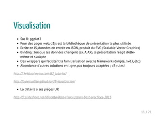Visualisation
Sur R: ggplot2
Pour des pages web, d3js est la bibliothèque de présentation la plus utilisée
Ecrite en JS, données en entrée en JSON, produit du SVG (Scalable Vector Graphics)
Binding : lorsque les données changent (ex. AJAX), la présentation réagit d'elle-
même et s'adapte
Des wrappers qui facilitent la familiarisation avec le framework (dimple, nvd3, etc.)
Abondance d'autres solutions en ligne, pas toujours adaptées ; d3 rules!
http://christopheviau.com/d3_tutorial/
http://biovisualize.github.io/d3visualization/
La dataviz a ses pièges UX
http://fr.slideshare.net/idigdata/data-visualization-best-practices-2013
11 / 21
 