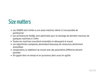 Size matters
Les SGBDR sont limités à une seule machine, même s'il est possible de
partitionner
Les architectures NoSQL sont optimisées pour le stockage de données massives, de
quelques machines à l'inﬁni
Toutes les machines travaillent ensemble en découpant le travail
Les algorithmes complexes, demandant beaucoup de ressources, deviennent
accessibles
L'exploration, la répétition du travail avec des paramètres différents devient
possible
On gagne donc en temps et en puissance, donc aussi en agilité
13 / 21
 