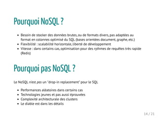 Pourquoi NoSQL ?
Besoin de stocker des données brutes, ou de formats divers, pas adaptées au
format en colonnes optimisé du SQL (bases orientées document, graphe, etc.)
Flexibilité : scalabilité horizontale, liberté de développement
Vitesse : dans certains cas, optimisation pour des rythmes de requêtes très rapide
(Redis)
Pourquoi pas NoSQL ?
Le NoSQL n'est pas un "drop-in replacement" pour le SQL
Performances aléatoires dans certains cas
Technologies jeunes et pas aussi éprouvées
Complexité architecturale des clusters
Le diable est dans les détails
14 / 21
 