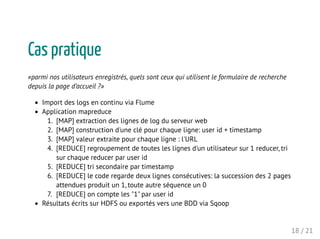 Cas pratique
«parmi nos utilisateurs enregistrés, quels sont ceux qui utilisent le formulaire de recherche
depuis la page d’accueil ?»
Import des logs en continu via Flume
Application mapreduce
1. [MAP] extraction des lignes de log du serveur web
2. [MAP] construction d'une clé pour chaque ligne: user id + timestamp
3. [MAP] valeur extraite pour chaque ligne : l'URL
4. [REDUCE] regroupement de toutes les lignes d'un utilisateur sur 1 reducer, tri
sur chaque reducer par user id
5. [REDUCE] tri secondaire par timestamp
6. [REDUCE] le code regarde deux lignes consécutives: la succession des 2 pages
attendues produit un 1, toute autre séquence un 0
7. [REDUCE] on compte les "1" par user id
Résultats écrits sur HDFS ou exportés vers une BDD via Sqoop
18 / 21
 