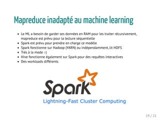 Mapreduce inadapté au machine learning
Le ML a besoin de garder ses données en RAM pour les traiter récursivement,
mapreduce est prévu pour la lecture séquentielle
Spark est prévu pour prendre en charge ce modèle
Spark fonctionne sur Hadoop (YARN) ou indépendamment, lit HDFS
Très à la mode :-)
Hive fonctionne également sur Spark pour des requêtes interactives
Des workloads différents
19 / 21
 
