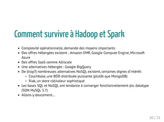 Comment survivre à Hadoop et Spark
Complexité opérationnelle, demande des moyens importants
Des offres hébergées existent : Amazon EMR, Google Compute Engine, Microsoft
Azure
Des offres SaaS comme Altiscale
Une alternatives hébergée : Google BigQuery
De (trop?) nombreuses alternatives NoSQL existent, certaines dignes d'intérêt:
Couchbase, une BDD distribuée puissante (plutôt que MongoDB)
Riak, un store clé/valeur sophistiqué
Les bases SQL et NoSQL ont tendance à converger fonctionnellement (ex. datatype
JSON MySQL 5.7)
Allons-y doucement...
20 / 21
 