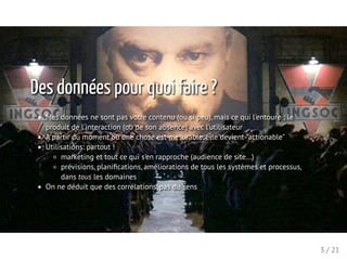 Des données pour quoi faire ?
Mes données ne sont pas votre contenu (ou si peu), mais ce qui l'entoure ; le
produit de l'interaction (ou de son absence) avec l'utilisateur
A partir du moment où une chose est mesurable, elle devient "actionable"
Utilisations: partout !
marketing et tout ce qui s'en rapproche (audience de site...)
prévisions, planiﬁcations, améliorations de tous les systèmes et processus,
dans tous les domaines
On ne déduit que des corrélations, pas du sens
3 / 21
 