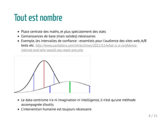 Tout est nombre
Place centrale des maths, et plus spécialement des stats
Connaissances de base (mais solides) nécessaires
Exemple, les intervalles de conﬁance : essentiels pour l'audience des sites web, A/B
tests etc. http://www.uxmatters.com/mt/archives/2011/11/what-is-a-conﬁdence-
interval-and-why-would-you-want-one.php
Le data-centrisme n'a ni imagination ni intelligence, il n'est qu'une méthode
accompagnée d'outils
L'intervention humaine est toujours nécessaire
4 / 21
 
