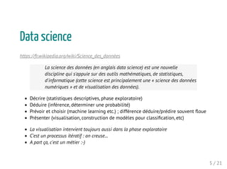 Data science
https://fr.wikipedia.org/wiki/Science_des_données
La science des données (en anglais data science) est une nouvelle
discipline qui s'appuie sur des outils mathématiques, de statistiques,
d'informatique (cette science est principalement une « science des données
numériques » et de visualisation des données).
Décrire (statistiques descriptives, phase exploratoire)
Déduire (inférence, déterminer une probabilité)
Prévoir et choisir (machine learning etc.) ; différence déduire/prédire souvent ﬂoue
Présenter (visualisation, construction de modèles pour classiﬁcation, etc)
La visualisation intervient toujours aussi dans la phase exploratoire
C'est un processus itératif : on creuse...
A part ça, c'est un métier :-)
5 / 21
 