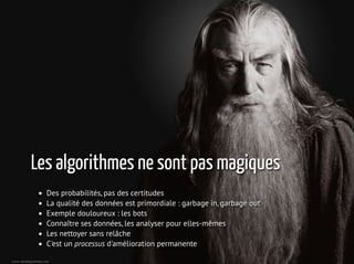 Les algorithmes ne sont pas magiques
Des probabilités, pas des certitudes
La qualité des données est primordiale : garbage in, garbage out
Exemple douloureux : les bots
Connaître ses données, les analyser pour elles-mêmes
Les nettoyer sans relâche
C'est un processus d'amélioration permanente
6 / 21
 