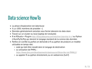 Data science HowTo
La phase d'exploration est laborieuse
Il y a 1001 manières de procéder :-(
Données généralement extraites sous forme tabulaire du data store
Travail sur un cluster ou local (laptop de l'analyste)
R et RStudio + Plugins http://blog.datacamp.com/machine-learning-in-r/ ou Python
(+NumPy/SciPy), qui devient le langage standard de la science des données
Parfois on s'arrête là, parfois on demande à R ou python de produire un modèle
utilisable en temps réel:
code qui doit être recodé dans le langage de destination
ou utilisation de PMML :
https://www.ibm.com/developerworks/opensource/library/ba-ind-PMML1/
ou appeler R ou python directement, ou en webservice (huh?)
8 / 21
 