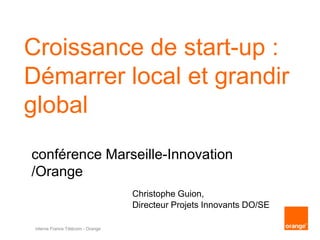 interne France Télécom - Orange
Croissance de start-up :
Démarrer local et grandir
global
Christophe Guion,
Directeur Projets Innovants DO/SE
conférence Marseille-Innovation
/Orange
 