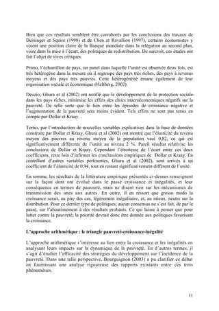 11
Bien que ces résultats semblent être corroborés par les conclusions des travaux de
Deininger et Squire (1998) et de Chen et Ravallion (1997), certains économistes y
voient une position claire de la Banque mondiale dans la relégation au second plan,
voire dans la mise à l’écart, des politiques de redistribution. De surcroît, ces études ont
fait l’objet de vives critiques.
Primo, l’échantillon de pays, un panel dans laquelle l’unité est observée deux fois, est
très hétérogène dans la mesure où il regroupe des pays très riches, des pays à revenus
moyens et des pays très pauvres. Cette hétérogénéité émane également de leur
organisation sociale et économique (Heltberg, 2002).
Deuzio, Ghura et al (2002) ont notifié que le développement de la protection sociale
dans les pays riches, minimise les effets des chocs macroéconomiques négatifs sur la
pauvreté. De telle sorte que le lien entre les épisodes de croissance négative et
l’augmentation de la pauvreté sera moins évident. Tels effets ne sont pas tenus en
compte par Dollar et Kraay. .
Tertio, par l’introduction de nouvelles variables explicatives dans la base de données
construite par Dollar et Kraay, Ghura et al (2002) ont montré que l’élasticité du revenu
moyen des pauvres au revenu moyen de la population vaut 0,82, ce qui est
significativement différente de l’unité au niveau 2 %. Pareil résultat relativise les
conclusions de Dollar et Kraay. Cependant l’étroitesse de l’écart entre ces deux
coefficients, reste loin d’infirmer les conclussions empiriques de Dollar et Kraay. En
contrôlant d’autres variables pertinentes, Ghura et al (2002), sont arrivés à un
coefficient de l’élasticité de 0,94, tout en restant significativement différent de l’unité.
En somme, les résultats de la littérature empirique présentés ci-dessus renseignent
sur la façon dont ont évolué dans le passé croissance et inégalités, et leur
conséquence en termes de pauvreté, mais ne disent rien sur les mécanismes de
transmission des unes aux autres. En outre, il en ressort que grosso modo la
croissance serait, au pire des cas, légèrement inégalitaire, et, au mieux, neutre sur la
distribution. Pour ce dernier type de politiques, aucun consensus ne s’est fait, de par le
passé, sur l’aboutissement à des résultats probants. Ce qui laisse à penser que pour
lutter contre la pauvreté, la priorité devrait donc être donnée aux politiques favorisant
la croissance.
L’approche arithmétique : le triangle pauvreté-croissance-inégalité
L’approche arithmétique s’intéresse au lien entre la croissance et les inégalités en
analysant leurs impacts sur la dynamique de la pauvreté. En d’autres termes, il
s’agit d’étudier l’efficacité des stratégies du développement sur l’incidence de la
pauvreté. Dans une telle perspective, Bourguignon (2003) a pu clarifier ce débat
en fournissant une analyse rigoureuse des rapports existants entre ces trois
phénomènes.
 