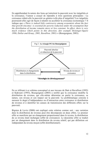 12
En appréhendant la nature des liens qu’entretient la pauvreté avec les inégalités et
la croissance, l’auteur a essayé de répondre à trois questions principales : La
croissance réduit-elle la pauvreté ou génère-t-elle plus d’inégalités? Les inégalités
pourraient-elles agir de façon à ralentir ou accélérer la croissance économique ? Il
indique que « There is indeed little controversy among economists about the fact
that growth (income) is essential for poverty reduction under the assumption that
the distribution of income remains more or less constant. In effect, there is very
much evidence which points in this direction, (for example Deininger-Squire
1996, Dollar and Kraay, 2001, Ravallion, 2001) » (Bourguignon, 2003).
En se référant à ce schéma conceptuel et aux travaux de Datt et Ravallion (1992)
et Kakwani (1993), Bourguignon (2003) a notifié que la croissance modifie la
distribution de revenus, qui elle-même détermine en partie la croissance, sa
nature, son niveau et son impact sur la pauvreté. La problématique consiste à
mesurer le degré d’indépendance ou d’interaction entre croissance et distribution
de revenus et à identifier les canaux de transmission des différents effets sur la
pauvreté.
Bigsten & Levin (2000) ont expliqué cette relation comme suit : une variation
dans la distribution de revenus peut être décomposée en deux effets. Le premier
effet se manifeste par un changement proportionnel dans le revenu, la distribution
de ce revenu étant inchangée (effet de croissance). Le deuxième effet se traduit
par un changement dans la distribution du revenu relatif, qui par définition est
indépendant du revenu moyen (effet distributionnel).
Pauvreté absolue
et réduction de la pauvreté
Distribution et changements
dans la distribution
Niveau de revenu et
croissance
Fig 2 : Le triangle PCI de Bourguignon
 
