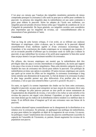 17
C’est pour ces raisons que l’analyse des inégalités monétaires permettra de mieux
comprendre pourquoi la croissance à elle seule ne peut pas se suffire pour combattre la
pauvreté. La présence des inégalités dans la redistribution est une autre contrainte à
gérer pour réduire la pauvreté. Selon les adeptes de l’école non welfariste, ces
inégalités peuvent prendre diverses formes telles que l’inégalité de conditions de vie et
l’inégalité de potentialité. De façon générale, ces inégalités sociales sont considérées
plus importantes que les inégalités de revenus, car vraisemblablement elles se
transmettent d’une génération à l’autre.
Conclusion
Tout au long de cette lecture critique, il s’est avéré, en se référant aux analyses
théoriques et empiriques, citées ci-dessus, que la variation de la pauvreté dépend
essentiellement d’une meilleure égalité et d’une croissance économique forte.
Cependant, si les conclusions des études empiriques ne se rejoignent pas toujours, il
est en revanche possible d’affirmer que la croissance seule ne suffit pas à réduire la
pauvreté, et que redistribuer les revenus et les actifs pour augmenter le bien-être social
dans un pays donné n’est pas forcément nuisible à la croissance.
Par ailleurs, des travaux empiriques ont montré que la redistribution doit être
privilégiée dans des pays à revenu intermédiaire et inégalitaires, du moins par rapport
à des pays à bas revenu et moins inégalitaires. Dans cette dernière catégorie de pays, il
faudrait des taux de croissance très élevés pour réduire la pauvreté. Une politique de
redistribution est donc une option à considérer. D’autres travaux empiriques ont conclu
que quels qu’en soient les effets sur les inégalités, la croissance économique à long
terme entraîne une diminution de la pauvreté. Le fait de donner à la croissance la place
la plus large possible permet aux plus défavorisés d’en profiter plus de cette
croissance, c’est ce que sous-entend la thèse « growth is good for the poor ».
En outre, eu égard à la somme importante des études sur les liens entre croissance,
inégalité et pauvreté, un pays peut enregistrer un taux moyen de croissance élevé sans
que les ménages les plus pauvres peuvent en tirer profit en raison notamment de
l’augmentation des disparités de revenu, c’est-à-dire si les riches se sont enrichis et les
revenus des pauvres ont stagné voire diminué. Cependant, ce type de scénario reste
rare étant donné que les indices de la distribution relative tendent à se stabiliser dans le
temps. Il est difficile donc d’imaginer qu’il ait une croissance sans une baisse de la
pauvreté.
Le scénario alternatif repose essentiellement sur le changement de la distribution et sa
relation avec la croissance. En principe, en appliquant une politique de redistribution,
un pays peut réduire les inégalités en dépit de la stagnation de son revenu. Là encore,
les politiques visant l’amélioration des revenus des pauvres contribueront à accroître la
capacité de l’ensemble de l’économie, et, partant, faisant augmenter les revenus de la
population non pauvre.
 