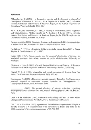 19
Références
Ahluwalia, M. S. (1976), « Inequality, poverty and development ». Journal of
Development Economics 3, 307–342, in A. Bigsten et J. Levin (2001), «Growth,
Income Distribution and Poverty : A Review», Paper for the WIDER conference on
Growth and Poverty, Helsinki, 25-26 May.
Ali A. A. G., and Thorbecke, E. (1998), « Poverty in sub-Saharan Africa: Magnitude
and Characteristics», AERC, Nairobi, in A. Bigsten et J. Levin (2001), «Growth,
Income Distribution and Poverty : A Review», Paper for the WIDER conference on
Growth and Poverty, Helsinki, 25-26 May.
Banque mondiale (2001), Combattre la pauvreté, Rapport sur le Développement dans
le Monde 2000/2001, Editions Eska pour la Banque mondiale, Paris
Barthélemy P. (1995), « L'hypothèse de Kuznets est-elle encore d'actualité ? », Revue
Région & Développement n° 2- 1995.
Becker G.S. (1967), Human capital and the personal distribution of income : an
analytical approach, Ann Arbor, Institute of public administration, University of
Michigan.
Bigsten A. et Levin J. (2001), «Growth, Income Distribution and Poverty : A Review»,
Paper for the WIDER conference on Growth and Poverty, Helsinki, 25-26 May.
Birdsall N. & al (1995), «Inequality and growth reconsidered: lessons from East
Asia», The World Bank Economics Review, 9 (3), 477-508.
Bourguignon F., (2003). «The poverty-growth-inequality Triangle», Conférence sur la
pauvreté, inégalité et croissance, Agence Française du Développement/ EU
Development Network, Paris, Novembre 2003.
, (2002), The growth elasticity of poverty reduction: explaining
heterogeneity across countries and time periods, working paper N°2002-03, DELTA,
Paris.
Chen S. & M. Ravallion (1997), «What Can New Survey Data Tell Us about Recent
Changes in Distribution and Poverty? », World Bank Research Observer, 11.
Datt G. & M. Ravallion (1992), «growth and redistribution components of changes in
poverty measures : A decomposition with application to Brazil and India in the
1980’s», Journal of development economics, n°83, 2 75-295.
 