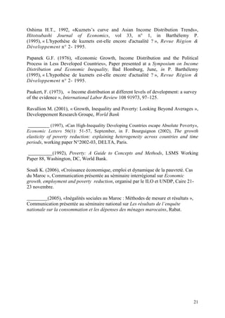 21
Oshima H.T., 1992, «Kuznets’s curve and Asian Income Distribution Trends»,
Hitotsubashi Journal of Economics, vol 33, n° 1, in Barthélemy P.
(1995), « L'hypothèse de kuznets est-elle encore d'actualité ? », Revue Région &
Développement n° 2- 1995.
Papanek G.F. (1976), «Economic Growth, Income Distribution and the Political
Process in Less Developed Countries», Paper presented at a Symposium on Income
Distribution and Economic Inequality, Bad Homburg, June, in P. Barthélemy
(1995), « L'hypothèse de kuznets est-elle encore d'actualité ? », Revue Région &
Développement n° 2- 1995.
Paukert, F. (1973), « Income distribution at different levels of development: a survey
of the evidence », International Labor Review 108 91973, 97–125.
Ravallion M. (2001), « Growth, Inequality and Poverty: Looking Beyond Averages »,
Developpement Research Groupe, World Bank
(1997), «Can High-Inequality Developing Countries escape Absolute Poverty»,
Economic Letters 56(1): 51-57, September, in F. Bourguignon (2002), The growth
elasticity of poverty reduction: explaining heterogeneity across countries and time
periods, working paper N°2002-03, DELTA, Paris.
(1992), Poverty: A Guide to Concepts and Methods, LSMS Working
Paper 88, Washington, DC, World Bank.
Soudi K. (2006), «Croissance économique, emploi et dynamique de la pauvreté. Cas
du Maroc », Communication présentée au séminaire interrégional sur Economic
growth, employment and poverty reduction, organisé par le ILO et UNDP, Caire 21-
23 novembre.
(2005), «Inégalités sociales au Maroc : Méthodes de mesure et résultats »,
Communication présentée au séminaire national sur Les résultats de l’enquête
nationale sur la consommation et les dépenses des ménages marocains, Rabat.
 