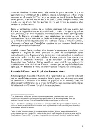3
cours des dernières décennies avant 1950, années de guerre exceptées, il y a eu
également un développement de la politique sociale, notamment par le biais d’une
assistance sociale assidue de l’État envers les groupes les plus défavorisés. Pendant la
même période, le revenu réel par tête s’est élevé. Comme l’inégalité décroît, cela
signifie que les groupes les plus pauvres ont vu leur revenu qui progresse plus
rapidement que la moyenne.
Parmi les explications possibles de ses résultats empiriques, telles que avancées par
Kuznets, est l’opposition entre un secteur industriel et urbain et un secteur agricole et
rural. D’ailleurs, c’est précisément cette structure dualiste qui a permis de transposer la
logique de Kuznets, appliquée aux pays occidentaux, au monde en voie de
développement. Pareille opposition est fondée sur le fait que le revenu moyen par tête
de la population rurale est généralement plus faible que celui de la population urbaine,
d’une part, et, d’autre part, l’inégalité de répartition est plus prononcée dans les zones
urbaines que dans les zones rurales2
.
A priori, ces deux facteurs, toujours selon Kuznets, ne peuvent que se conjuguer pour
imprimer à l’inégalité un profil spécifique au cours du développement défini
succinctement comme le passage d’une fraction sans cesse croissante de la population
des zones rurales vers les zones urbaines. Kuznets proposait deux raisons pour
expliquer ce phénomène historique : (i) les travailleurs se sont déplacés de
l’agriculture vers l’industrie ; (ii) les travailleurs ruraux sont devenus urbains3
. En
considérant ces deux explications, Kuznets considère que les inégalités décroissent
après que 50% de la main d’oeuvre est employé dans un secteur à plus hauts revenus4
.
La courbe de Kuznets : essai d’explication de ses trois phases
Schématiquement, la courbe de Kuznets est la représentation de sa théorie, indiquant
que les inégalités économiques augmentent dans le temps, puis atteignent un sommet
et commencent à diminuer. Elle montre un graphique en U renversé : l’axe des
abscisses représente le temps ou le revenu par tête; l’axe des ordonnées représente les
inégalités ou le coefficient de Gini généralement confondus.
2
Ces deux constats collent avec le contexte économique marocain, caractérisé entre autres par un
revenu moyen de la population urbaine largement supérieur à celui de la population rurale, d’une part,
et, d’autre part, par le niveau élevé de l’inégalité urbaine comparativement au milieu rural.
3
Il est à rappeler dans ce cadre que les économistes, qu’ils relèvent des classiques ou de l’école marxiste, ont
utilisé les théories du différentiel de qualification et de l’agglomération du capital dans les jeunes économies
pour expliquer la courbe de Kuznets.
4
Dans ce cadre, Kuznets a proposé un ratio pour mesurer le degré d’inégalité, il s’agit notamment de la
proportion du revenu perçu par les 20% gagnant le plus, divisée par la proportion du revenu perçu par les 20%
les plus pauvres d'une société, c’est le rapport interquintile ; une valeur de 1 signifierait une parfaite égalité.
 