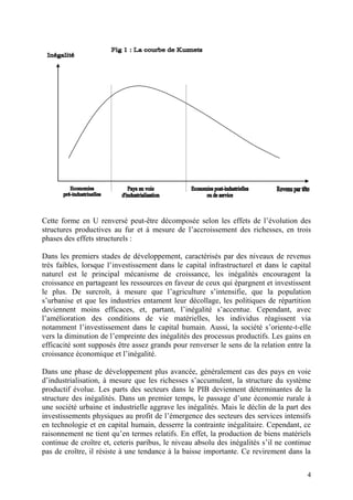 4
Cette forme en U renversé peut-être décomposée selon les effets de l’évolution des
structures productives au fur et à mesure de l’accroissement des richesses, en trois
phases des effets structurels :
Dans les premiers stades de développement, caractérisés par des niveaux de revenus
très faibles, lorsque l’investissement dans le capital infrastructurel et dans le capital
naturel est le principal mécanisme de croissance, les inégalités encouragent la
croissance en partageant les ressources en faveur de ceux qui épargnent et investissent
le plus. De surcroît, à mesure que l’agriculture s’intensifie, que la population
s’urbanise et que les industries entament leur décollage, les politiques de répartition
deviennent moins efficaces, et, partant, l’inégalité s’accentue. Cependant, avec
l’amélioration des conditions de vie matérielles, les individus réagissent via
notamment l’investissement dans le capital humain. Aussi, la société s’oriente-t-elle
vers la diminution de l’empreinte des inégalités des processus productifs. Les gains en
efficacité sont supposés être assez grands pour renverser le sens de la relation entre la
croissance économique et l’inégalité.
Dans une phase de développement plus avancée, généralement cas des pays en voie
d’industrialisation, à mesure que les richesses s’accumulent, la structure du système
productif évolue. Les parts des secteurs dans le PIB deviennent déterminantes de la
structure des inégalités. Dans un premier temps, le passage d’une économie rurale à
une société urbaine et industrielle aggrave les inégalités. Mais le déclin de la part des
investissements physiques au profit de l’émergence des secteurs des services intensifs
en technologie et en capital humain, desserre la contrainte inégalitaire. Cependant, ce
raisonnement ne tient qu’en termes relatifs. En effet, la production de biens matériels
continue de croître et, ceteris paribus, le niveau absolu des inégalités s’il ne continue
pas de croître, il résiste à une tendance à la baisse importante. Ce revirement dans la
 
