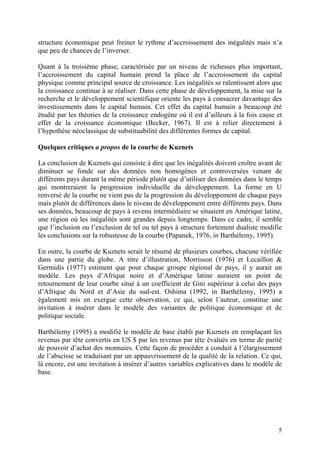 5
structure économique peut freiner le rythme d’accroissement des inégalités mais n’a
que peu de chances de l’inverser.
Quant à la troisième phase, caractérisée par un niveau de richesses plus important,
l’accroissement du capital humain prend la place de l’accroissement du capital
physique comme principal source de croissance. Les inégalités se ralentissent alors que
la croissance continue à se réaliser. Dans cette phase de développement, la mise sur la
recherche et le développement scientifique oriente les pays à consacrer davantage des
investissements dans le capital humain. Cet effet du capital humain a beaucoup été
étudié par les théories de la croissance endogène où il est d’ailleurs à la fois cause et
effet de la croissance économique (Becker, 1967). Il est à relier directement à
l’hypothèse néoclassique de substituabilité des différentes formes de capital.
Quelques critiques a propos de la courbe de Kuznets
La conclusion de Kuznets qui consiste à dire que les inégalités doivent croître avant de
diminuer se fonde sur des données non homogènes et controversées venant de
différents pays durant la même période plutôt que d’utiliser des données dans le temps
qui montreraient la progression individuelle du développement. La forme en U
renversé de la courbe ne vient pas de la progression du développement de chaque pays
mais plutôt de différences dans le niveau de développement entre différents pays. Dans
ses données, beaucoup de pays à revenu intermédiaire se situaient en Amérique latine,
une région où les inégalités sont grandes depuis longtemps. Dans ce cadre, il semble
que l’inclusion ou l’exclusion de tel ou tel pays à structure fortement dualiste modifie
les conclusions sur la robustesse de la courbe (Papanek, 1976, in Barthélemy, 1995).
En outre, la courbe de Kuznets serait le résumé de plusieurs courbes, chacune vérifiée
dans une partie du globe. A titre d’illustration, Morrisson (1976) et Lecaillon &
Germidis (1977) estiment que pour chaque groupe régional de pays, il y aurait un
modèle. Les pays d’Afrique noire et d’Amérique latine auraient un point de
retournement de leur courbe situé à un coefficient de Gini supérieur à celui des pays
d’Afrique du Nord et d’Asie du sud-est. Oshima (1992, in Barthélemy, 1995) a
également mis en exergue cette observation, ce qui, selon l’auteur, constitue une
invitation à insérer dans le modèle des variantes de politique économique et de
politique sociale.
Barthélemy (1995) a modifié le modèle de base établi par Kuznets en remplaçant les
revenus par tête convertis en US $ par les revenus par tête évalués en terme de parité
de pouvoir d’achat des monnaies. Cette façon de procéder a conduit à l’élargissement
de l’abscisse se traduisant par un appauvrissement de la qualité de la relation. Ce qui,
là encore, est une invitation à insérer d’autres variables explicatives dans le modèle de
base.
 