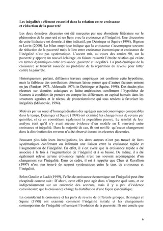 6
Les inégalités : élément essentiel dans la relation entre croissance
et réduction de la pauvreté
Les deux dernières décennies ont été marquées par une abondante littérature sur le
phénomène de la pauvreté et ses liens avec la croissance et l’inégalité. Une discussion
de cette littérature est donnée, à titre indicatif, par Deininger et Squire (1998), Bigsten
et Levin (2000). Le bilan empirique indique que la croissance s’accompagne souvent
de réduction de la pauvreté mais le lien entre croissance économique et croissance de
l’inégalité n’est pas systématique. L’accent mis, au cours des années 90, sur la
pauvreté y apporte un nouvel éclairage, en faisant ressortir l’étroite relation qui existe
en termes dynamiques entre croissance, pauvreté et inégalités. La problématique de la
croissance se trouvait associée au problème de la répartition du revenu pour lutter
contre la pauvreté.
Historiquement parlant, différents travaux empiriques ont confirmé cette hypothèse,
mais la faiblesse des corrélations obtenues laisse penser que d’autres facteurs entrent
en jeu (Paukert 1973, Ahluwalia 1976, in Deininger et Squire, 1998). Des études plus
récentes sur données asiatiques et latino-américaines confirment l’hypothèse de
Kuznets à condition de prendre en compte les différences en capital humain dans les
structures agraires et le niveau de protectionnisme qui tous tendent à favoriser les
inégalités (Milanovic, 1994).
Motivés par un souci d’homogénéisation des agrégats macroéconomiques comparables
dans le temps, Deininger et Squire (1998) ont examiné les changements de revenu par
quintiles, et ce en considérant également la population pauvre. Le résultat de leur
analyse était qu’il n’y avait aucune évidence d’un modèle en U renversé entre
croissance et inégalité. Dans la majorité de cas, ils ont notifié qu’aucun changement
dans la distribution des revenus n’a été observé durant les récentes décennies.
Poussant plus loin leurs investigations, les deux auteurs n’ont pas trouvé de liens
systématiques confirmant ou infirmant une liaison entre la croissance rapide et
l’augmentation de l’inégalité. En effet, il s’est avéré que la croissance rapide a été
associée à la fois à l’augmentation de l’inégalité et à sa baisse. De même, il a été
également relevé qu’une croissance rapide n’est pas souvent accompagnée d’un
changement sur l’inégalité. Dans ce cadre, il est à rappeler que Chen et Ravallion
(1997) n’ont pas trouvé de rapport systématique entre le taux de croissance et
l’inégalité.
Selon Goudie et Ladd (1999), l’effet de croissance économique sur l’inégalité peut être
récapitulé comme suit : D’abord, cette effet peut agir dans n’importe quel sens, et ce
indépendamment sur un ensemble des secteurs, mais il y a peu d’évidence
convaincante que la croissance change la distribution d’une façon systématique.
En considérant la croissance et les parts de revenu de différents groupes, Deininger et
Squire (1998) ont examiné comment l’inégalité initiale et les changements
contemporains de l’inégalité influencent l’évolution de la pauvreté. Ils ont conclu que
 