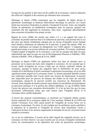 7
les pauvres (le quintile le plus bas) ont dû souffrir de la croissance visant la réduction
des effets de l’inégalité et des mesures qui stimulent cette croissance.
Deininger et Squire (1998) soutiennent que les inégalités de départ devant le
patrimoine économique et financier défavorisent davantage les pauvres via l’accès
limité aux ressources financières et, partant, l’incapacité d’investir. Ainsi, une inégalité
limitée de patrimoine est doublement avantageuse pour les pauvres, puisque non
seulement elle fait augmenter la croissance, mais aussi augmenter spécifiquement
leurs occasions de produire leur propre revenu.
Bigsten & Levin (2000) ont montré que même s’il y a un rapport fort entre la
croissance de produit intérieur brut et la réduction de pauvreté, cela pourrait être le cas
des pays qui étaient initialement marqués par un niveau d’inégalité sévère limitant
toute tentative ambitieuse de réduction de la pauvreté. A partir des années 1990, les
travaux empiriques ont marqué un changement vers l’effet opposé : L’inégalité plus
grande peut mener à un niveau inférieur de croissance globale. Tel constat, confirmant
l’impact négatif d’inégalité sur la croissance, a été mis en exergue tant dans les pays
industrialisés que dans les pays en voie de développement (Persson et Tabellini, 1994,
Alesina et Rodrik, 1994, in Bigsten & Levin, 2000).
Deininger et Squire (1998) ont également utilisé leur base de données pour se
prononcer sur la nature des liens entre inégalité et croissance. Ils ont constaté que le
niveau initial d’inégalité de revenu n’était pas un facteur explicatif robuste de
croissance, quoique la hausse des inégalités dans la distribution de terre, proxy
variable de la distribution d’actifs constituant le patrimoine économique, ait eu un effet
significativement négatif sur la croissance future. Le facteur principal identifié comme
une explication possible était l’accès limité aux moyens de financement. Il pourrait
être impossible pour les pauvres de financer des études ou de créer des activités
économiques, puisqu’ils ne peuvent accéder aux ressources du financement. De
surcroît, toute situation de disette pourrait aussi réduire les possibilités de participation
au processus politique et à la gestion des affaires publiques. Ce qui d’emblée réduit
l’accès des pauvres aux ressources décisionnelles. Ce n’est qu’une fois que les pays
deviennent suffisamment riches que cette liaison entre l’inégalité élevée et la
croissance basse semble disparaître.
À travers des analyses économétriques, se focalisant sur l’inégalité réduite comme
facteur explicatif de la croissance rapide de l’Asie orientale, Birdsall & al (1995) ont
montré l’existence d’un effet causal positif de l’inégalité de revenu basse sur la
croissance économique. En outre, ils ont souligné que les politiques ayant contribué à
la réduction de la pauvreté et l’inégalité du revenu, dont notamment l’accès à
l’éducation de base et les mesures augmentant la demande du travail, ont positivement
stimulé la croissance.
Au vu de ces indications, il ressort qu’un effet négatif des inégalités élevées sur la
croissance est bien observé. Les pays touchés par un niveau d’inégalité initialement
sévère de consommation et de répartition des actifs de patrimoine économique,
 