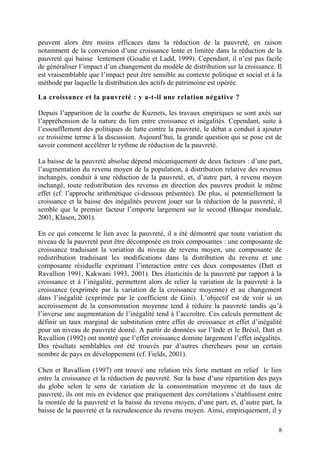 8
peuvent alors être moins efficaces dans la réduction de la pauvreté, en raison
notamment de la conversion d’une croissance lente et limitée dans la réduction de la
pauvreté qui baisse lentement (Goudie et Ladd, 1999). Cependant, il n’est pas facile
de généraliser l’impact d’un changement du modèle de distribution sur la croissance. Il
est vraisemblable que l’impact peut être sensible au contexte politique et social et à la
méthode par laquelle la distribution des actifs de patrimoine est opérée.
La croissance et la pauvreté : y a-t-il une relation négative ?
Depuis l’apparition de la courbe de Kuznets, les travaux empiriques se sont axés sur
l’appréhension de la nature du lien entre croissance et inégalités. Cependant, suite à
l’essoufflement des politiques de lutte contre la pauvreté, le débat a conduit à ajouter
ce troisième terme à la discussion. Aujourd’hui, la grande question qui se pose est de
savoir comment accélérer le rythme de réduction de la pauvreté.
La baisse de la pauvreté absolue dépend mécaniquement de deux facteurs : d’une part,
l’augmentation du revenu moyen de la population, à distribution relative des revenus
inchangés, conduit à une réduction de la pauvreté, et, d’autre part, à revenu moyen
inchangé, toute redistribution des revenus en direction des pauvres produit le même
effet (cf. l’approche arithmétique ci-dessous présentée). De plus, si potentiellement la
croissance et la baisse des inégalités peuvent jouer sur la réduction de la pauvreté, il
semble que le premier facteur l’emporte largement sur le second (Banque mondiale,
2001, Klasen, 2001).
En ce qui concerne le lien avec la pauvreté, il a été démontré que toute variation du
niveau de la pauvreté peut être décomposée en trois composantes : une composante de
croissance traduisant la variation du niveau de revenu moyen, une composante de
redistribution traduisant les modifications dans la distribution du revenu et une
composante résiduelle exprimant l’interaction entre ces deux composantes (Datt et
Ravallion 1991, Kakwani 1993, 2001). Des élasticités de la pauvreté par rapport à la
croissance et à l’inégalité, permettent alors de relier la variation de la pauvreté à la
croissance (exprimée par la variation de la croissance moyenne) et au changement
dans l’inégalité (exprimée par le coefficient de Gini). L’objectif est de voir si un
accroissement de la consommation moyenne tend à réduire la pauvreté tandis qu’à
l’inverse une augmentation de l’inégalité tend à l’accroître. Ces calculs permettent de
définir un taux marginal de substitution entre effet de croissance et effet d’inégalité
pour un niveau de pauvreté donné. A partir de données sur l’Inde et le Brésil, Datt et
Ravallion (1992) ont montré que l’effet croissance domine largement l’effet inégalités.
Des résultats semblables ont été trouvés par d’autres chercheurs pour un certain
nombre de pays en développement (cf. Fields, 2001).
Chen et Ravallion (1997) ont trouvé une relation très forte mettant en relief le lien
entre la croissance et la réduction de pauvreté. Sur la base d’une répartition des pays
du globe selon le sens de variation de la consommation moyenne et du taux de
pauvreté, ils ont mis en évidence que pratiquement des corrélations s’établissent entre
la montée de la pauvreté et la baisse du revenu moyen, d’une part, et, d’autre part, la
baisse de la pauvreté et la recrudescence du revenu moyen. Ainsi, empiriquement, il y
 