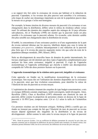 9
a un rapport très fort entre la croissance de revenu par habitant et la réduction de
pauvreté. Cependant, si les revenus des plus pauvres sont sensibles à la croissance,
cela risque de cacher une dynamique importante au sein de la population pauvre dans
la mesure où ce groupe s’avère non homogène.
Par exemple, la bonne réaction de diverses mesures de pauvreté à la croissance et aux
changements dans la distribution, diffère selon le milieu de résidence urbain versus
rural. En utilisant des données des enquêtes auprès des ménages de 16 pays africains
sub-sahariens, Ali et Thorbecke (1998) ont montré que la pauvreté rurale est plus
sensible à la croissance que la pauvreté urbaine. En revanche, cette dernière semble
être plus sensible aux changements dans la distribution de revenu.
D’emblé, la concomitance d’une croissance positive et d’une augmentation de la part
du revenu national détenue par les pauvres, labellisée depuis peu sous le terme de
croissance pro-pauvres, conduira mécaniquement à une réduction de la pauvreté
plus forte que si le revenu des pauvres augmente moins vite que celui du reste de la
population (Banque mondiale, 2001, Klasen, 2001).
Suite au développement de nouvelles bases de données de portée internationale, les
travaux empiriques ont été dominés par deux types d’approches complémentaires pour
analyser les liens entre croissance, inégalité et pauvreté. Il s’agit de l’approche
économétrique et l’approche arithmétique qui cherche à établir une décomposition
comptable de l’effet des deux premiers facteurs sur la pauvreté.
L’approche économétrique de la relation entre pauvreté, inégalités et croissance
Cette approche est fondée sur la modélisation économétrique de la croissance
économique. Son noyau dur est l’utilisation des données disponibles sur la croissance
et la pauvreté, ainsi que leur évolution concomitante, pour identifier la valeur de
l’élasticité du taux de pauvreté au revenu moyen.
L’exploitation des données émanant des enquêtes de type budget-consommation, a mis
en exergue différents constats empiriques, tantôt convergents, tantôt divergents. Ainsi,
Ravallion (2001), Chen et Ravallion (1997) obtiennent une élasticité du taux de
pauvreté, défini comme la proportion de personnes situées en dessous de la ligne de
pauvreté à 1$ PPA5
/jour, comprise entre -2,4 et -3,1 selon la taille de l’échantillon
retenu.
Ces premiers résultats ont été fortement critiqués. Heltberg (2002) a notifié que ces
études ne tiennent pas compte du fait que l’élasticité du taux de pauvreté au revenu
moyen dépend également des inégalités de la distribution et du niveau de
développement - défini comme le ratio entre le revenu moyen et la ligne de pauvreté
5
PPA : Parité de pouvoir d’achat, c’est un coefficient de déflation permettant de convertir les prix dans une
monnaie commune tout en éliminant les différences de pouvoir d'achat entre monnaies. En d'autres termes, leur
utilisation permet d'éliminer l'effet, lors de la conversion, des différences de niveau des prix entre pays.
 