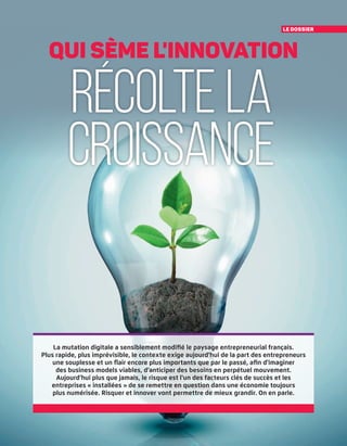 le dossier
récolte la
croissance
qui sème l'innovation
La mutation digitale a sensiblement modifié le paysage entrepreneurial français.
Plus rapide, plus imprévisible, le contexte exige aujourd'hui de la part des entrepreneurs
une souplesse et un flair encore plus importants que par le passé, afin d'imaginer
des business models viables, d'anticiper des besoins en perpétuel mouvement.
Aujourd'hui plus que jamais, le risque est l'un des facteurs clés de succès et les
entreprises « installées » de se remettre en question dans une économie toujours
plus numérisée. Risquer et innover vont permettre de mieux grandir. On en parle.
 